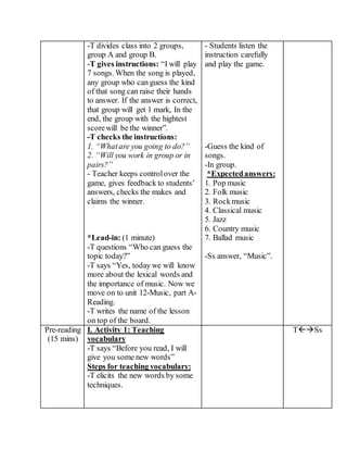 -T divides class into 2 groups,
group A and group B.
-T gives instructions: “I will play
7 songs. When the song is played,
any group who can guess the kind
of that song can raise their hands
to answer. If the answer is correct,
that group will get 1 mark, In the
end, the group with the hightest
scorewill be the winner”.
-T checks the instructions:
1. “Whatare you going to do?”
2. “Will you work in group or in
pairs?”
- Teacher keeps controlover the
game, gives feedback to students’
answers, checks the makes and
claims the winner.
*Lead-in: (1 minute)
-T questions “Who can guess the
topic today?”
-T says “Yes, today we will know
more about the lexical words and
the importance of music. Now we
move on to unit 12-Music, part A-
Reading.
-T writes the name of the lesson
on top of the board.
- Students listen the
instruction carefully
and play the game.
-Guess the kind of
songs.
-In group.
*Expectedanswers:
1. Pop music
2. Folk music
3. Rockmusic
4. Classical music
5. Jazz
6. Country music
7. Ballad music
-Ss answer, “Music”.
Pre-reading
(15 mins)
I. Activity 1: Teaching
vocabulary
-T says “Before you read, I will
give you some new words”
Steps for teaching vocabulary:
-T elicits the new words by some
techniques.
TSs
 