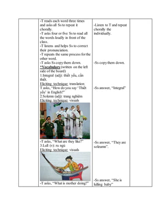-T reads each word three times
and asks all Ss to repeat it
chorally.
-T asks four or five Ss to read all
the words loudly in front of the
class.
-T listens and helps Ss to correct
their pronunciation.
-T repeats the same process forthe
other word.
-T asks Ss copythem down.
*Vocabulary(written on the left
side of the board)
1.Integral (adj): thiết yếu, cần
thiết.
Eliciting technique: translation
T asks, “How do you say ‘Thiết
yếu’ in English?”
2.Solemn (adj): trang nghiêm
Eliciting technique: visuals
-T asks, “What are they like?”
3.Lull (v): ru ngủ
Eliciting technique: visuals
-T asks, “What is mother doing?”
-Listen to T and repeat
chorally the
individually.
-Ss copythem down.
-Ss answer, “Integral”
-Ss answer, “They are
soleumn”.
-Ss answer, “She is
lulling baby”
 
