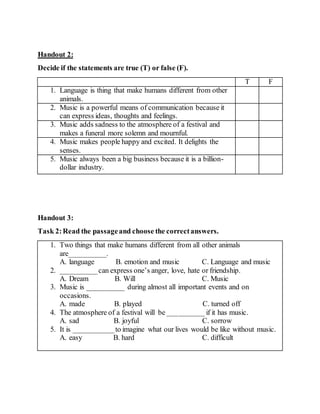 Handout 2:
Decide if the statements are true (T) or false (F).
T F
1. Language is thing that make humans different from other
animals.
2. Music is a powerful means of communication because it
can express ideas, thoughts and feelings.
3. Music adds sadness to the atmosphere of a festival and
makes a funeral more solemn and mournful.
4. Music makes people happy and excited. It delights the
senses.
5. Music always been a big business because it is a billion-
dollar industry.
Handout 3:
Task 2:Read the passageand choose the correctanswers.
1. Two things that make humans different from all other animals
are__________.
A. language B. emotion and music C. Language and music
2. __________can express one’s anger, love, hate or friendship.
A. Dream B. Will C. Music
3. Music is __________ during almost all important events and on
occasions.
A. made B. played C. turned off
4. The atmosphere of a festival will be __________ if it has music.
A. sad B. joyful C. sorrow
5. It is ___________to imagine what our lives would be like without music.
A. easy B. hard C. difficult
 