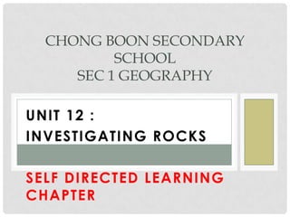 UNIT 12 :
INVESTIGATING ROCKS
SELF DIRECTED LEARNING
CHAPTER
CHONG BOON SECONDARY
SCHOOL
SEC 1 GEOGRAPHY
 