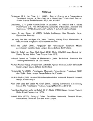 R u j u k a n | 199
RUJUKAN
Etchberger, M. L. dan Shaw, K. L. (1992). Teacher Change as a Progression of
Transitional Images: A Chronology of a Developing Constructivist Teacher.
School Science and Mathematics 92(8), hlm. 411-417.
Glasersfeld, E. v. (1989) Constructivism in Education. In: T.Husen and T. Neville
Postlethwaite (eds) The International Encyclopedia of Education. Research and
Studies, pp. 162-163. Supplementary Volume 1. Oxford: Pergamon Press.
Kagan, S. dan Kagan, M. (1998). Multiple Intelligence. San Clemente: Kagan
Cooperative: Learning.
Lee peng Yee dan Lee Ngan Hoe (2009). Teaching primary School Mathematics: A
resource Book. Singapore: Mc Graw Hill Education.
Mohd Uzi Dollah (2006). Pengajaran dan Pembelajaran Matematik Melalui
penyelesaian Masalah. Kuala Lumpur: Dewan Bahasa dan Pustaka.
Mohd Uzi Dollah dan Noor Shah Saad (2012). Modul KRM3063 Asas Bentuk dan
Ruang. Tanjung Malim: Pusat Program Luar, UPSI.
National Council of Teacher of Mathematics (2000). Profesional Standards For
Teaching Mathematics. VA USA: Reston.
Nik Azis Nik Par (1992). Penghayatan Matematik, Agenda Tindakan, KBSR dan KBSM.
Kuala Lumpur: Dewan Bahasa dan Pustaka.
Nik Azis Nik Par (1996). Penghayatan Matematik, Perkembangan Profesional, KBSR
dan KBSM. Kuala Lumpur: Dewan Bahasa dan Pustaka.
Nik Aziz Nik Pa (2008). Isu-isu Kritikal Dalam Pendidikan Matematik. Penerbit Universiti
Malaya. Kuala Lumpur.
Noor Shah Saad dan Sazalli Ab. Ghani (2010). Teaching Mathematics in Secondary
School: The Theories and Practices. Tanjung Malim: Penerbit UPSI.
Noor Shah Saad dan Mohd Uzi Dollah (2012). Modul KRM3013 Asas Nombor. Tanjung
Malim: Pusat Program Luar, UPSI.
Noraini Idris (2005). Pedagogi Dalam Pendidikan Matematik. Penerbit Utusan
Pubilication & Distributor Sdn Bhd. Kuala Lumpur.
 