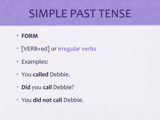 SIMPLE PAST TENSE 
• FORM 
• [VERB+ed] or irregular verbs 
• Examples: 
• You called Debbie. 
• Did you call Debbie? 
• You did not call Debbie. 
 