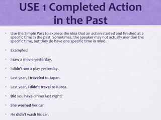 USE 1 Completed Action 
in the Past 
• Use the Simple Past to express the idea that an action started and finished at a 
specific time in the past. Sometimes, the speaker may not actually mention the 
specific time, but they do have one specific time in mind. 
• Examples: 
• I saw a movie yesterday. 
• I didn't see a play yesterday. 
• Last year, I traveled to Japan. 
• Last year, I didn't travel to Korea. 
• Did you have dinner last night? 
• She washed her car. 
• He didn't wash his car. 
 