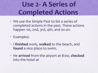 Use 2- A Series of 
Completed Actions 
• We use the Simple Past to list a series of 
completed actions in the past. These actions 
happen 1st, 2nd, 3rd, 4th, and so on. 
• Examples: 
• I finished work, walked to the beach, and 
found a nice place to swim. 
• He arrived from the airport at 8:00, checked 
into the hotel at 
 