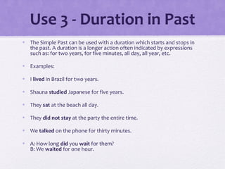 Use 3 - Duration in Past 
• The Simple Past can be used with a duration which starts and stops in 
the past. A duration is a longer action often indicated by expressions 
such as: for two years, for five minutes, all day, all year, etc. 
• Examples: 
• I lived in Brazil for two years. 
• Shauna studied Japanese for five years. 
• They sat at the beach all day. 
• They did not stay at the party the entire time. 
• We talked on the phone for thirty minutes. 
• A: How long did you wait for them? 
B: We waited for one hour. 
 