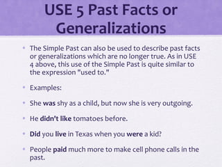 USE 5 Past Facts or 
Generalizations 
• The Simple Past can also be used to describe past facts 
or generalizations which are no longer true. As in USE 
4 above, this use of the Simple Past is quite similar to 
the expression "used to." 
• Examples: 
• She was shy as a child, but now she is very outgoing. 
• He didn't like tomatoes before. 
• Did you live in Texas when you were a kid? 
• People paid much more to make cell phone calls in the 
past. 
 