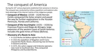 The conquest of America
• Conquest of Mexico: (1518 – 1524) Hernán
Cortés conquered the Aztec empire and paved
the way for further explorations in the Yucatán
Peninsula, Florida and California.
• Conquest of the Inca Empire: (1531 – 1533) by
Francisco Pizarro and Diego de Almagro, large
extension of the western coast of South America.
Includes the gold mines of Potosí (Bolivia).
• Discovery of a Route to Asia:
• In 1513 Nuñez de Balboa sighted the Pacific Ocean.
• In 1521 the expedition of Magellan and El Cano
crossed the Pacific Ocean, discovering new territories
in Oceania and Asia.
• In 1571, the sailors Legazpi and Urdaneta opened a
new route to Southeast Asia. They conquered
Philippines and founded Manila.
During the 16th century Spaniards established their presence in America.
The conquest was conducted by military expeditions and explorers who
took advantage of the internal rivalries of the indigenous people.
 