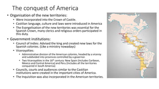 The conquest of America
• Organisation of the new territories:
• Were incorporated into the Crown of Castile.
• Castilian language, culture and laws were introduced in America
• The Evangelisation of the new territories was essential for the
Spanish Crown, many clerics and religious orders participated in
this duty.
• Government institutions:
• Council of Indies: Advised the king and created new laws for the
Spanish colonies. (Like a ministry nowadays)
• Viceroyalties:
• Administrative division of the American colonies, headed by a viceroy
and subdivided into provinces controlled by a governor.
• Two Viceroyalties in the 16th century: New Spain (Includes Caribean,
Mexico and Central America) and Peru (Includes all the territories
conquered in South America)
• Councils, courts and audiences similar to the Castilian
institutions were created in the important cities of America.
• The Inquisition was also incorporated in the American territories.
 