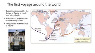 The first voyage around the world
• Expedition organised by the
Crown of Castile to reach
the Spice Islands.
• Entrusted to Magellan and
completed by Elcano.
• They proved that the Earth
is Round
 