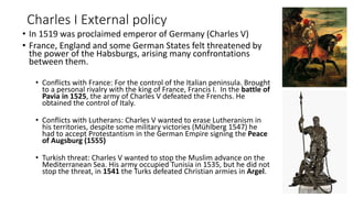 Charles I External policy
• In 1519 was proclaimed emperor of Germany (Charles V)
• France, England and some German States felt threatened by
the power of the Habsburgs, arising many confrontations
between them.
• Conflicts with France: For the control of the Italian peninsula. Brought
to a personal rivalry with the king of France, Francis I. In the battle of
Pavia in 1525, the army of Charles V defeated the Frenchs. He
obtained the control of Italy.
• Conflicts with Lutherans: Charles V wanted to erase Lutheranism in
his territories, despite some military victories (Mühlberg 1547) he
had to accept Protestantism in the German Empire signing the Peace
of Augsburg (1555)
• Turkish threat: Charles V wanted to stop the Muslim advance on the
Mediterranean Sea. His army occupied Tunisia in 1535, but he did not
stop the threat, in 1541 the Turks defeated Christian armies in Argel.
 