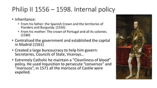 Philip II 1556 – 1598. Internal policy
• Inheritance:
• From his father: the Spanish Crown and the territories of
Flanders and Burgundy. (1556)
• From his mother: The crown of Portugal and all its colonies.
(1580)
• Centralised the government and established the capital
in Madrid (1561)
• Created a large bureaucracy to help him govern:
Secretaries, Councils of State, Viceroys…
• Extremely Catholic he maintain a “Cleanliness of blood”
policy. He used Inquisition to persecute “conversos” and
“moriscos”, in 1571 all the moriscos of Castile were
expelled.
 