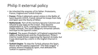 Philip II external policy
• He inherited the enemies of his father: Protestants,
France, England and Turkish Empire:
• France: Philip II obtained a great victory in the Battle of
Saint Quentin (1557), France retreat his troops from Italy
and Spain won the Duchy of Milan.
• Netherlands: Part of this territory became Calvinist and
refused to pay taxes to the Crown. They became
independent in 1579, creating the United Provinces
(Today Holland). The south (Belgium) remained catholic
and loyal to the Spanish crown.
• England: The queen Elizabeth I of England supported the
rebels of Netherlands and the Protestantism. Philip II
tried to invade Britain organising the Spanish Armada, but
it was destroyed by a storm in the English Channel in
1588.
• Turkish Empire: To stop the Turkish advance the Spain,
Venice and the papacy organised “The Holy League” a
military alliance headed by Spain, that defeated the
Turkish in Lepanto (1571)
 