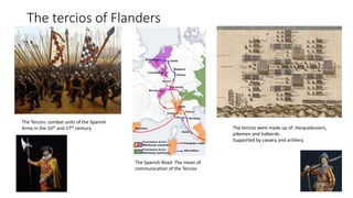The tercios of Flanders
The Spanish Road: The mean of
communication of the Tercios
The Tercios: combat units of the Spanish
Army in the 16th and 17th century. The tercios were made up of: Harquebusiers,
pikemen and halberds.
Supported by cavalry and artillery.
 