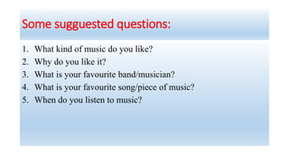 Some sugguested questions:
1. What kind of music do you like?
2. Why do you like it?
3. What is your favourite band/musician?
4. What is your favourite song/piece of music?
5. When do you listen to music?
 