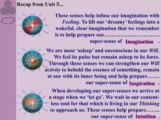 Recap from Unit 5...

                These senses help infuse our imagination with
                    Feeling. To lift our „dreamy‟ feelings into a
                wakeful, clear imagination that we remember
                is to help prepare our………………………….
                                 super-sense of Imagination .
             We are most „asleep‟ and unconscious in our Will.
                 We feel its pulse but remain asleep to its force.
             Through these senses we can strengthen our Will
            activity to behold the essence of something, remain
             at one with its inner being and help prepare…….
                                our super-sense of Inspiration .
                When developing our super-senses we arrive at
              a stage when we „let go‟. We wait in our content-
               less soul for that which is living in our Thinking
               to approach us. These senses help prepare……..
                                  our super-sense of Intuition .
 