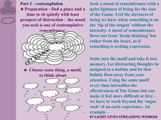 Part 1 - contemplation               Seek a mood of remembrance with a
♣ Preparation - find a place and a   quiet lightness of being for the âme
   time to sit quietly with least    of the Game. Feel the alertness of
prospect of distraction – the mood   being we have when something is on
 you seek is one of contemplative    the „tip of the tongue‟ without the
           remembrance.              intensity. A mood of remembrance
                                     flows not from „brain thinking‟ but
                                     rather from the heart, as if
                                     something is seeking expression.

                                     Settle into the motif and take it into
                                     memory. Let distracting thoughts be
 ♣ Choose some thing, a motif,       assigned to a bubble and let that
       to think about                bubble float away from your
                                     attention. Using the same motif
                                     every time intensifies the
                                     effectiveness of The Game but can
                                     make it feel more difficult at first –
                                     we have to work beyond the „sugar
                                     rush‟ of an early experience. An
                                     example –
                                     IN LIGHT LIVES STREAMING WISDOM
 
