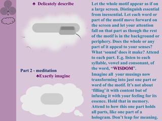 ♣ Delicately describe   Let the whole motif appear as if on
                              a large screen. Distinguish essential
                              from inessential. Let each word or
                              part of the motif move forward on
                              the screen and let your attention
                              fall on that part as though the rest
                              of the motif is in the background or
                              periphery. Does the whole or any
                              part of it appeal to your senses?
                              What „sound‟ does it make? Attend
                              to each part. E.g. listen to each
                              syllable, vowel and consonant, of
                              the word, “WISDOM”.
Part 2 - meditation
         ♣Exactly imagine     Imagine all your musings now
                              transforming into just one part or
                              word of the motif. It‟s not about
                              „filling‟ it with content but of
                              infusing it with your feeling for its
                              essence. Hold that in memory.
                              Attend to how this one part holds
                              all parts, like one part of a
                              hologram. Don‟t leap for meaning.
 