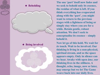 The one „part‟ itself now fades and
  ♣ Beholding      we seek to behold only its essence,
                   the residue of what is left. If you
                   think everything has evaporated
                   along with the „part‟, you might
                   want to return to the previous
                   stages with a lightness of being or
                   simply stay where you are for a
                   while. Retain gentle, robust
                   attention. We don‟t seek to
                   conceptualise its essence – simply
                   behold it.
                   Now let go of this hold. We wait for
♣ Being involved
                   its touch. Wait to be involved. Our
                   thinking is living in a non-physical,
                   spiritual stream, and so the space
                   appears empty. Only in silence can
                   we hear. Awake with open âme, our
                   thinking lives in the stillness. A
                   thought, echo, image, now or later,
                   may emerge but we let The Game
                   weave back into our daily lives.
 
