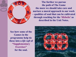 The further we pursue
     SOS                          the path of The Game
                           the more we should take care and
S                       nurture a moral approach to our work
                  S     – qualities of soul that can be cultivated
                         through reaching for the „lifebelts‟ as
        O                     described in the Unit Notes.



 See how some of the
    Games in the                       SOS        SOS SOS

 programme help tie                S         SSS S   S
these into a life raft of            SOS    SOS SOS
                                      O      O     O
  “Supplementary                   S     SS    S S   S
      Exercises”
                                       O          O   O
     for the soul.
 