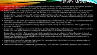 SURVEY MONKEY
• Question One – my audience are equal both genders: male and female. Comedy is really no matter which gender audience to
watch comedy. Male like violence and female like shopping but comedy film have both mixed in the film.
• Question Two – Most of my audience are 18 to 24 years old because I was trying to email to people who is over 24 years old
but the email won’t accept it to send to staffs and teachers. 18 to 24 years old people who like to watch my comedy film
• Question Three – My audience sexuality are the most of straight because the age is 16 to 24. I send to around in York College
students and I know most of College had straight students. There are few LGBT students or some of them might not ready to
came out.
• Question Four – I was happy because all my audience like to watch comedy movie. It’s can make my audience feel better and
happy. I think comedy is best for my audience and I will definitely create my comedy film later.
• Question Five – My audience said the reason why they like to watch comedy film because it’s make them laugh Comedy is
important for social life.
• Question Six – I noticed two genres compare between comedy and horror because both genres are action. I know most of my
audience like both genres (horror and comedy) because they have lots of different entertainment.
• Question Seven and Eight – Two questions are linked, my audience chose two subgenres is Action Comedy and Comedy
Horror. Also my audience chose two subgenres Slapstick and Black Comedy. That is perfect because Action Comedy link to
Slapstick and Comedy Horror link to Black Comedy. I still pick Action Comedy and Slapstick because I want to create my
comedy film without any horror.
• Question Nine – Most of my audience think comedy film can make reduce mental health because comedy can make my
audience feel calm, relax and enjoy to watch it.
• Question Ten – My audience choose either genders equally. I think it’s doesn’t matter which gender my main character is.
 