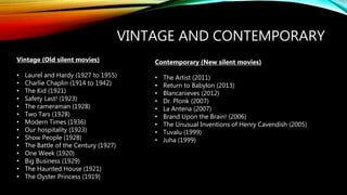 VINTAGE AND CONTEMPORARY
Vintage (Old silent movies)
• Laurel and Hardy (1927 to 1955)
• Charlie Chaplin (1914 to 1942)
• The Kid (1921)
• Safety Last! (1923)
• The cameraman (1928)
• Two Tars (1928)
• Modern Times (1936)
• Our hospitality (1923)
• Show People (1928)
• The Battle of the Century (1927)
• One Week (1920)
• Big Business (1929)
• The Haunted House (1921)
• The Oyster Princess (1919)
Contemporary (New silent movies)
• The Artist (2011)
• Return to Babylon (2013)
• Blancanieves (2012)
• Dr. Plonk (2007)
• La Antena (2007)
• Brand Upon the Brain! (2006)
• The Unusual Inventions of Henry Cavendish (2005)
• Tuvalu (1999)
• Juha (1999)
 