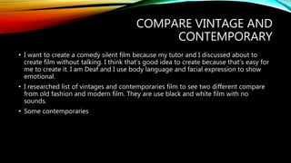 COMPARE VINTAGE AND
CONTEMPORARY
• I want to create a comedy silent film because my tutor and I discussed about to
create film without talking. I think that’s good idea to create because that’s easy for
me to create it. I am Deaf and I use body language and facial expression to show
emotional.
• I researched list of vintages and contemporaries film to see two different compare
from old fashion and modern film. They are use black and white film with no
sounds.
• Some contemporaries
 