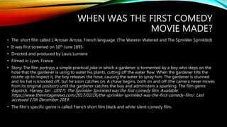 WHEN WAS THE FIRST COMEDY
MOVIE MADE?
• The short film called L’Arroser Arrose, French language. (The Waterer Watered and The Sprinkler Sprinkled)
• It was first screened on 10th June 1895
• Directed and produced by Louis Lumiere
• Filmed in Lyon, France
• Story: The film portrays a simple practical joke in which a gardener is tormented by a boy who steps on the
hose that the gardener is using to water his plants, cutting off the water flow. When the gardener tilts the
nozzle up to inspect it, the boy releases the hose, causing the water to spray him. The gardener is stunned
and his hat is knocked off, but he soon catches on. A chase begins, both on and off (the camera never moves
from its original position) until the gardener catches the boy and administers a spanking. The film genre
slapstick. Harvey, Ian . (2017). The Sprinkler Sprinkled was the first comedy film. Available:
https://www.thevintagenews.com/2017/02/26/the-sprinkler-sprinkled-was-the-first-comedy-film/. Last
accessed 17th December 2019.
• The film’s specific genre is called French short film black and white silent comedy film.
 