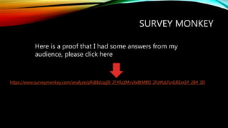 SURVEY MONKEY
https://www.surveymonkey.com/analyze/pRdI8zUpjI9_2F49z1MvsXxBtMBO_2FzWzLfLnGRExxSY_2B4_3D
Here is a proof that I had some answers from my
audience, please click here
 