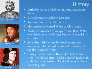 Settled by waves of different migrants in ancient times Celtic farmers established Druidism Romans came in the 1st century Missionaries converted Wales to Christianity Anglo-Saxons failed to conquer it and thus, Wales was divided into small states between 9th and 11th centuries In the late 13th century Edward I conquered Wales, introduced English law and proclaimed his son the Prince of  Wales During the Wars of the Roses   (1453–1487) in 1485, Welshman Harri  Tudur defeated Richard III at the Battle of Bosworth Field and became Henry VII of England History 