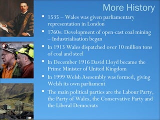 1535 – Wales was given parliamentary representation in London 1760s :  Development of open-cast coal mining  –  Industrialisation began In 1913 Wales dispatched over 10 million tons of coal and steel In December 1916 David Lloyd became the Prime Minister of United Kingdom In 1999 Welsh Asesembly was formed, giving Welsh its own parliament The main political parties are the Labour Party, the Party of Wales, the Conservative Party and the Liberal Democrats More History 