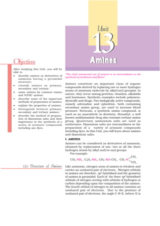Unit




Objectives
                                                            13
                                                            A mines
After studying this Unit, you will be
able to
                                        “The chief commercial use of amines is as intermediates in the
• describe amines as derivatives of
                                        synthesis of medicines and fibres” .
    ammonia having a pyramidal
    structure;
                                        Amines constitute an important class of organic
• classify amines as primary,
    secondary and tertiary;
                                        compounds derived by replacing one or more hydrogen
                                        atoms of ammonia molecule by alkyl/aryl group(s). In
• name amines by common names
    and IUPAC system;                   nature, they occur among proteins, vitamins, alkaloids
                                        and hormones. Synthetic examples include polymers,
• describe some of the important
    methods of preparation of amines;   dyestuffs and drugs. Two biologically active compounds,
• explain the properties of amines;
                                        namely adrenaline and ephedrine, both containing
                                        secondary amino group, are used to increase blood
• distinguish between primary,
    secondary and tertiary amines;      pressure. Novocain, a synthetic amino compound, is
                                        used as an anaesthetic in dentistry. Benadryl, a well
• describe the method of prepara-
    tion of diazonium salts and their   known antihistaminic drug also contains tertiary amino
    importance in the synthesis of a    group. Quaternary ammonium salts are used as
    series of aromatic compounds        surfactants. Diazonium salts are intermediates in the
    including azo dyes.                 preparation of a variety of aromatic compounds
                                        including dyes. In this Unit, you will learn about amines
                                        and diazonium salts.
                                        I. AMINES
                                        Amines can be considered as derivatives of ammonia,
                                        obtained by replacement of one, two or all the three
                                        hydrogen atoms by alkyl and/or aryl groups.
                                            For example:



       13.1 Structure of Amines         Like ammonia, nitrogen atom of amines is trivalent and
                                        carries an unshared pair of electrons. Nitrogen orbitals
                                        in amines are therefore, sp3 hybridised and the geometry
                                        of amines is pyramidal. Each of the three sp3 hybridised
                                        orbitals of nitrogen overlap with orbitals of hydrogen or
                                        carbon depending upon the composition of the amines.
                                        The fourth orbital of nitrogen in all amines contains an
                                        unshared pair of electrons. Due to the presence of
                                        unshared pair of electrons, the angle C–N–E, (where E is
 