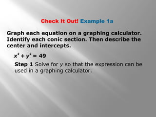 Graph each equation on a graphing calculator.
Identify each conic section. Then describe the
center and intercepts.
x
2
+ y
2
= 49
Step 1 Solve for y so that the expression can be
used in a graphing calculator.
Check It Out! Example 1a
 