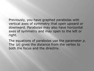 Previously, you have graphed parabolas with
vertical axes of symmetry that open upward or
downward. Parabolas may also have horizontal
axes of symmetry and may open to the left or
right.
The equations of parabolas use the parameter p.
The |p| gives the distance from the vertex to
both the focus and the directrix.
 