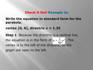 vertex (0, 0), directrix x = 1.25
Check It Out! Example 2a
Write the equation in standard form for the
parabola.
Step 1 Because the directrix is a vertical line,
the equation is in the form of . The
vertex is to the left of the directrix, so the
graph will open to the left.
 