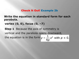 Write the equation in standard form for each
parabola.
vertex (0, 0), focus (0, –7)
Check It Out! Example 2b
Step 1 Because the axis of symmetry is
vertical and the parabola opens downward,
the equation is in the form
 