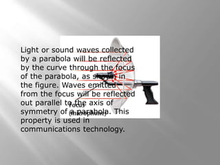 Light or sound waves collected
by a parabola will be reflected
by the curve through the focus
of the parabola, as shown in
the figure. Waves emitted
from the focus will be reflected
out parallel to the axis of
symmetry of a parabola. This
property is used in
communications technology.
 