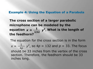 The cross section of a larger parabolic
microphone can be modeled by the
equation What is the length of
the feedhorn?
Example 4: Using the Equation of a Parabola
x = y
2
.
1
132
The equation for the cross section is in the form
x = y
2
,
1
4p
so 4p = 132 and p = 33. The focus
should be 33 inches from the vertex of the cross
section. Therefore, the feedhorn should be 33
inches long.
 