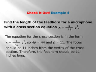 Check It Out! Example 4
Find the length of the feedhorn for a microphone
with a cross section equation x = y
2
.
1
44
The equation for the cross section is in the form
x = y2
,
1
4p
so 4p = 44 and p = 11. The focus
should be 11 inches from the vertex of the cross
section. Therefore, the feedhorn should be 11
inches long.
 