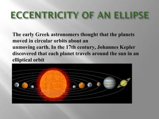 The early Greek astronomers thought that the planets
moved in circular orbits about an
unmoving earth. In the 17th century, Johannes Kepler
discovered that each planet travels around the sun in an
elliptical orbit
 