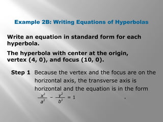 Example 2B: Writing Equations of Hyperbolas
The hyperbola with center at the origin,
vertex (4, 0), and focus (10, 0).
Step 1 Because the vertex and the focus are on the
horizontal axis, the transverse axis is
horizontal and the equation is in the form
.x
2
a
2
– = 1y
2
b
2
Write an equation in standard form for each
hyperbola.
 