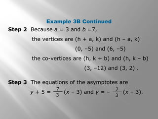 Example 3B Continued
Step 2 Because a = 3 and b =7,
the vertices are (h + a, k) and (h – a, k)
(0, –5) and (6, –5)
the co-vertices are (h, k + b) and (h, k – b)
(3, –12) and (3, 2) .
Step 3 The equations of the asymptotes are
y + 5 = (x – 3) and y = – (x – 3).
7
3
7
3
 