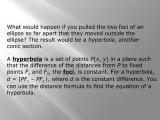 What would happen if you pulled the two foci of an
ellipse so far apart that they moved outside the
ellipse? The result would be a hyperbola, another
conic section.
A hyperbola is a set of points P(x, y) in a plane such
that the difference of the distances from P to fixed
points F1 and F2, the foci, is constant. For a hyperbola,
d = |PF1 – PF2 |, where d is the constant difference. You
can use the distance formula to find the equation of a
hyperbola.
 