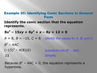 Identify the conic section that the equation
represents.
Example 2C: Identifying Conic Sections in General
Form
33
Identify the values for A, B, and C.
8x
2
– 15xy + 6y
2
+ x – 8y + 12 = 0
A = 8, B = –15, C = 6
B
2
– 4AC
Substitute into B
2
– 4AC.(–15)
2
– 4(8)(6)
Simplify.
Because B
2
– 4AC > 0, the equation represents a
hyperbola.
 