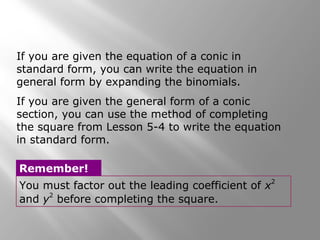 You must factor out the leading coefficient of x
2
and y
2
before completing the square.
Remember!
If you are given the equation of a conic in
standard form, you can write the equation in
general form by expanding the binomials.
If you are given the general form of a conic
section, you can use the method of completing
the square from Lesson 5-4 to write the equation
in standard form.
 