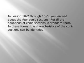 In Lesson 10-2 through 10-5, you learned
about the four conic sections. Recall the
equations of conic sections in standard form.
In these forms, the characteristics of the conic
sections can be identified.
 
