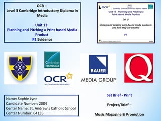 OCR –
Level 3 Cambridge Introductory Diploma in
Media
Unit 13:
Planning and Pitching a Print based Media
Product
P1 Evidence
Name: Sophie Lyne
Candidate Number: 2084
Center Name: St. Andrew’s Catholic School
Center Number: 64135
Set Brief - Print
Project/Brief –
Music Magazine & Promotion
 
