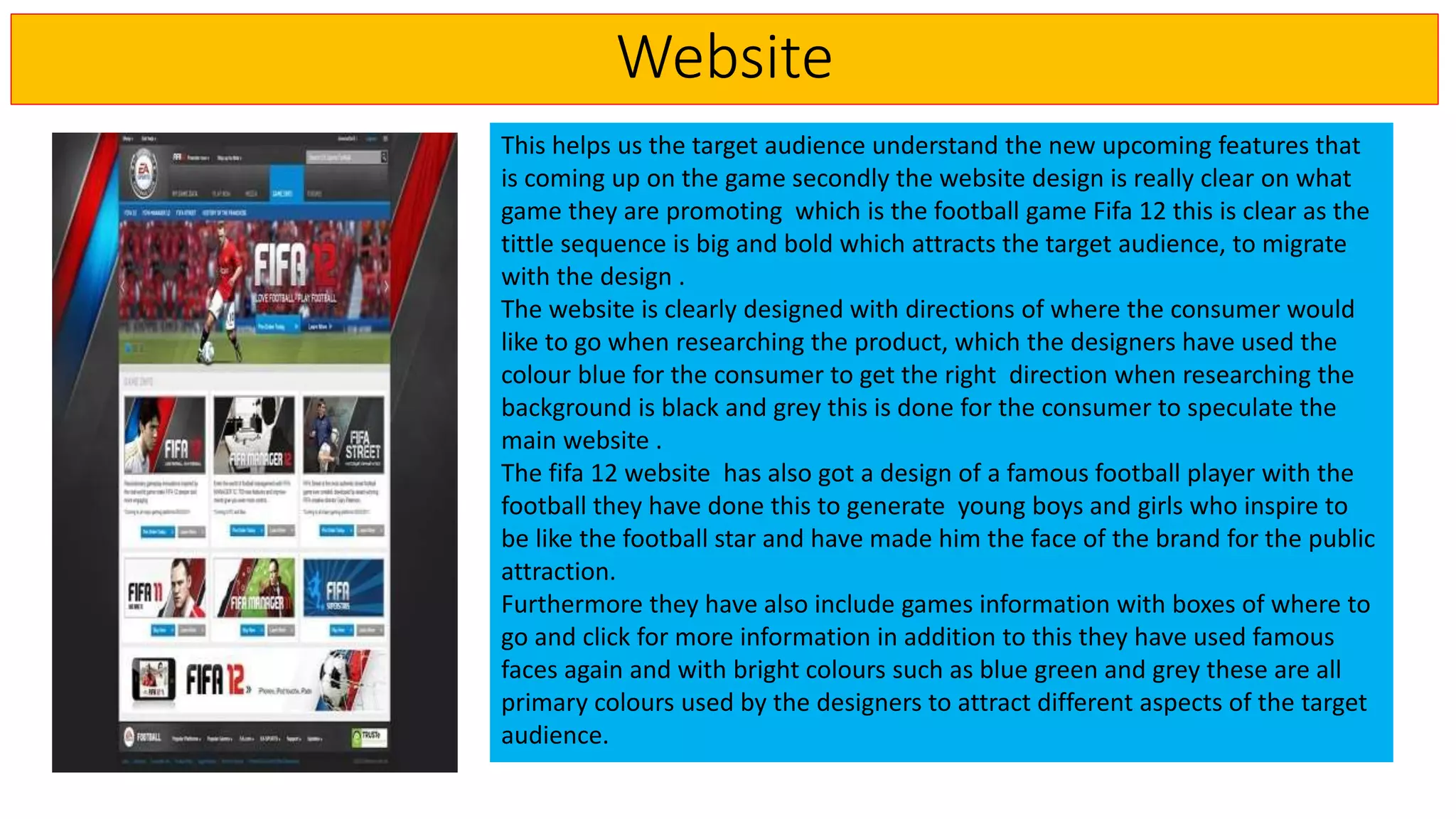 Website
This helps us the target audience understand the new upcoming features that
is coming up on the game secondly the website design is really clear on what
game they are promoting which is the football game Fifa 12 this is clear as the
tittle sequence is big and bold which attracts the target audience, to migrate
with the design .
The website is clearly designed with directions of where the consumer would
like to go when researching the product, which the designers have used the
colour blue for the consumer to get the right direction when researching the
background is black and grey this is done for the consumer to speculate the
main website .
The fifa 12 website has also got a design of a famous football player with the
football they have done this to generate young boys and girls who inspire to
be like the football star and have made him the face of the brand for the public
attraction.
Furthermore they have also include games information with boxes of where to
go and click for more information in addition to this they have used famous
faces again and with bright colours such as blue green and grey these are all
primary colours used by the designers to attract different aspects of the target
audience.
 