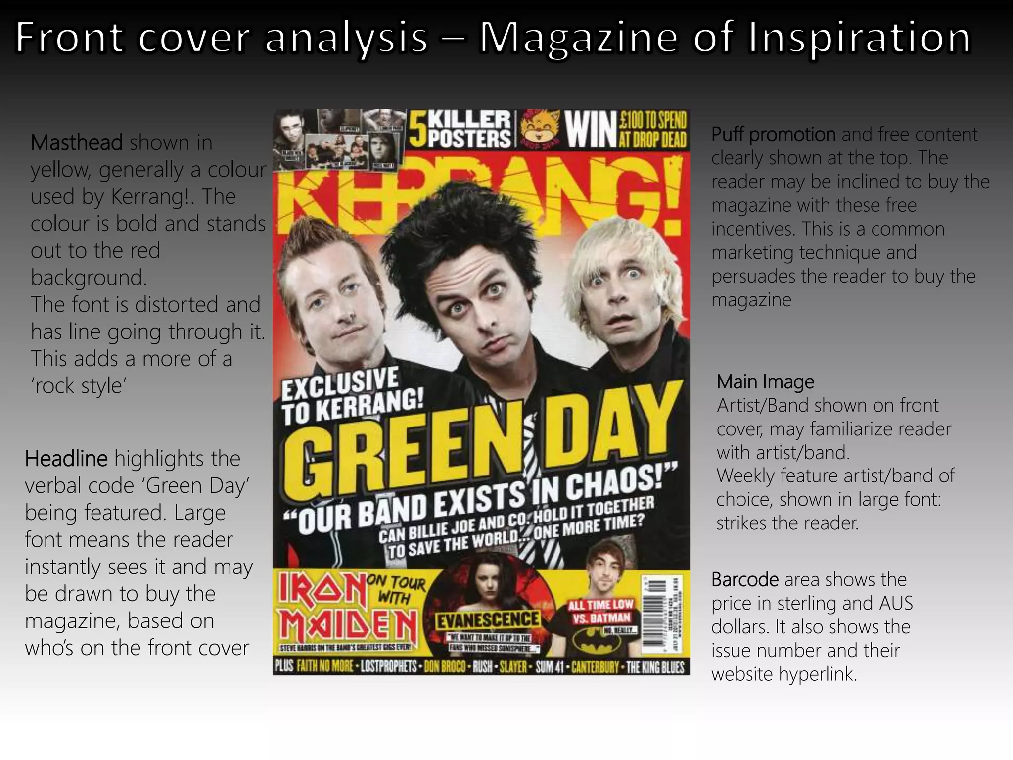 Weekly feature artist/band of
choice, shown in large font:
strikes the reader.
Main Image
Artist/Band shown on front
cover, may familiarize reader
with artist/band.
Masthead shown in
yellow, generally a colour
used by Kerrang!. The
colour is bold and stands
out to the red
background.
The font is distorted and
has line going through it.
This adds a more of a
‘rock style’
Barcode area shows the
price in sterling and AUS
dollars. It also shows the
issue number and their
website hyperlink.
Headline highlights the
verbal code ‘Green Day’
being featured. Large
font means the reader
instantly sees it and may
be drawn to buy the
magazine, based on
who’s on the front cover
Puff promotion and free content
clearly shown at the top. The
reader may be inclined to buy the
magazine with these free
incentives. This is a common
marketing technique and
persuades the reader to buy the
magazine
 