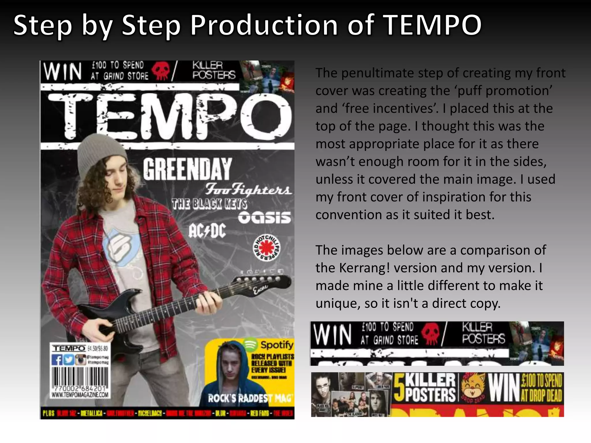 The penultimate step of creating my front
cover was creating the ‘puff promotion’
and ‘free incentives’. I placed this at the
top of the page. I thought this was the
most appropriate place for it as there
wasn’t enough room for it in the sides,
unless it covered the main image. I used
my front cover of inspiration for this
convention as it suited it best.
The images below are a comparison of
the Kerrang! version and my version. I
made mine a little different to make it
unique, so it isn't a direct copy.
 