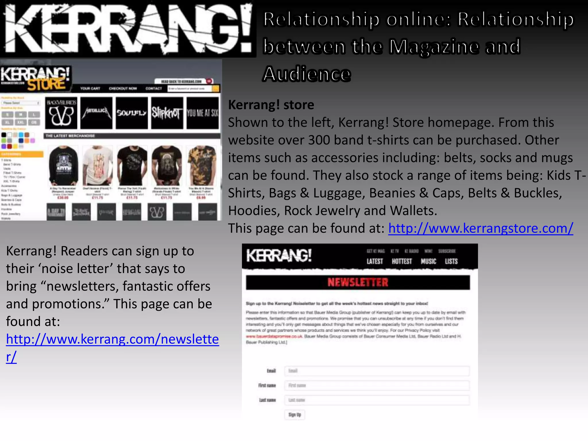 Kerrang! store
Shown to the left, Kerrang! Store homepage. From this
website over 300 band t-shirts can be purchased. Other
items such as accessories including: belts, socks and mugs
can be found. They also stock a range of items being: Kids T-
Shirts, Bags & Luggage, Beanies & Caps, Belts & Buckles,
Hoodies, Rock Jewelry and Wallets.
This page can be found at: http://www.kerrangstore.com/
Kerrang! Readers can sign up to
their ‘noise letter’ that says to
bring “newsletters, fantastic offers
and promotions.” This page can be
found at:
http://www.kerrang.com/newslette
r/
 